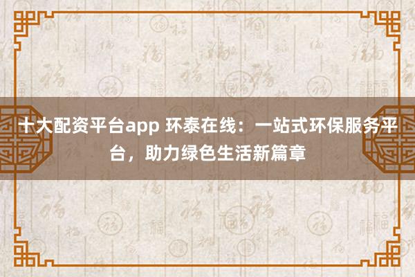 十大配资平台app 环泰在线：一站式环保服务平台，助力绿色生活新篇章