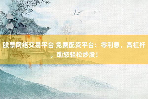 股票网络交易平台 免费配资平台：零利息，高杠杆，助您轻松炒股！