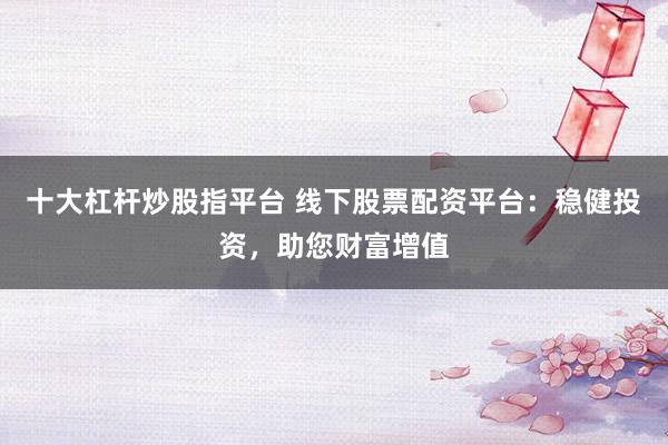 十大杠杆炒股指平台 线下股票配资平台：稳健投资，助您财富增值
