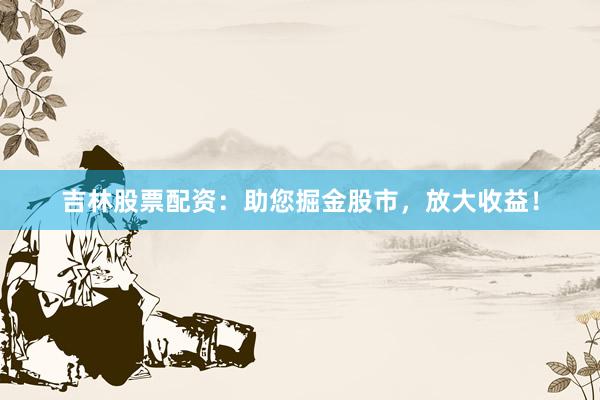吉林股票配资：助您掘金股市，放大收益！