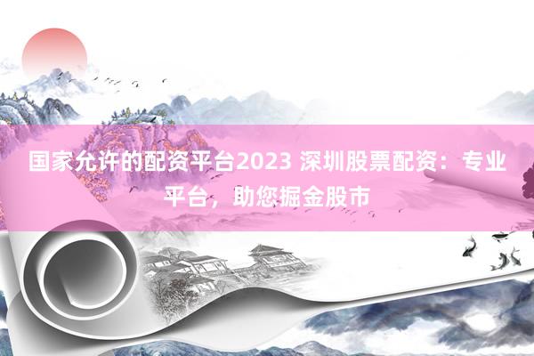国家允许的配资平台2023 深圳股票配资：专业平台，助您掘金股市