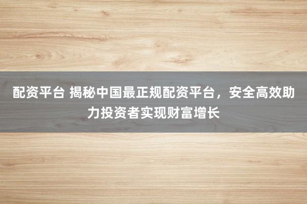 配资平台 揭秘中国最正规配资平台，安全高效助力投资者实现财富增长