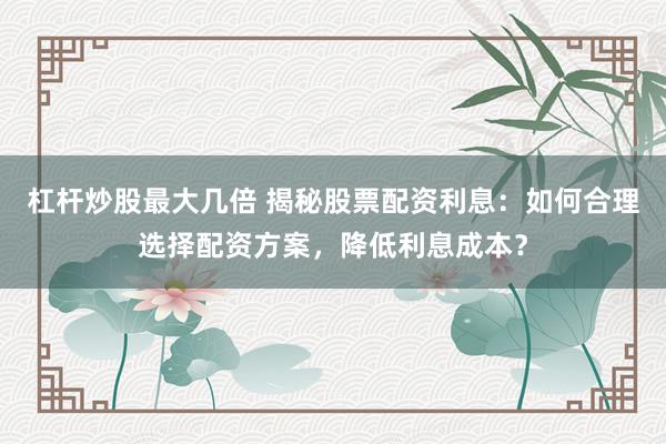 杠杆炒股最大几倍 揭秘股票配资利息：如何合理选择配资方案，降低利息成本？