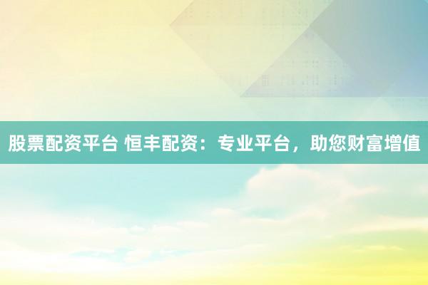 股票配资平台 恒丰配资：专业平台，助您财富增值
