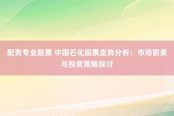 配资专业股票 中国石化股票走势分析：市场前景与投资策略探讨
