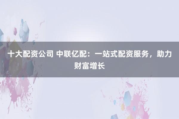 十大配资公司 中联亿配：一站式配资服务，助力财富增长