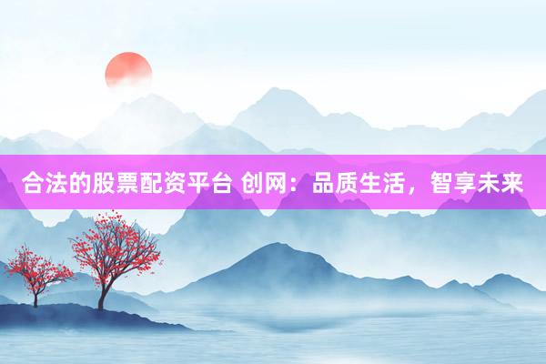 合法的股票配资平台 创网：品质生活，智享未来