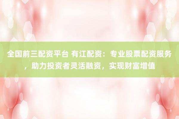 全国前三配资平台 有江配资：专业股票配资服务，助力投资者灵活融资，实现财富增值