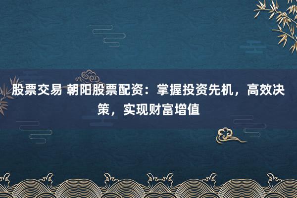 股票交易 朝阳股票配资：掌握投资先机，高效决策，实现财富增值