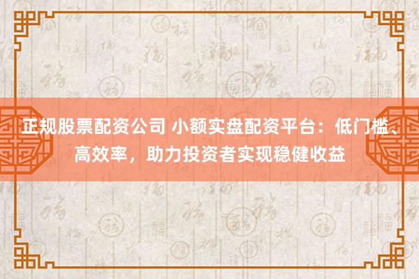 正规股票配资公司 小额实盘配资平台：低门槛、高效率，助力投资者实现稳健收益