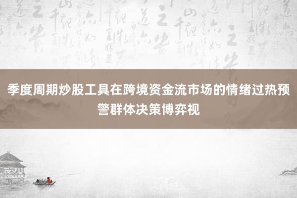 季度周期炒股工具在跨境资金流市场的情绪过热预警群体决策博弈视