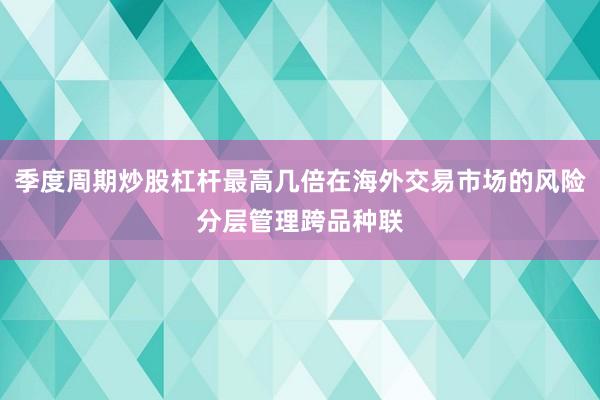 季度周期炒股杠杆最高几倍在海外交易市场的风险分层管理跨品种联