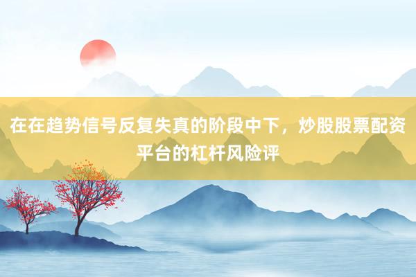 在在趋势信号反复失真的阶段中下，炒股股票配资平台的杠杆风险评