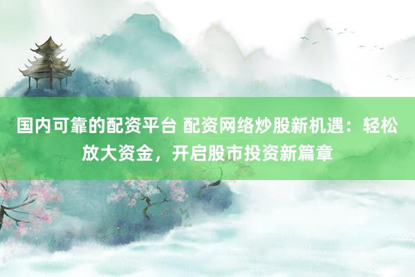 国内可靠的配资平台 配资网络炒股新机遇：轻松放大资金，开启股市投资新篇章