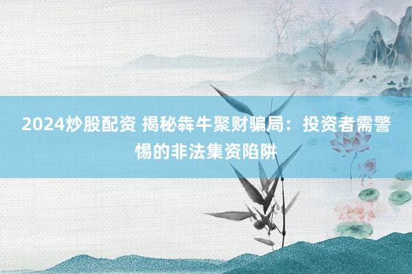 2024炒股配资 揭秘犇牛聚财骗局：投资者需警惕的非法集资陷阱