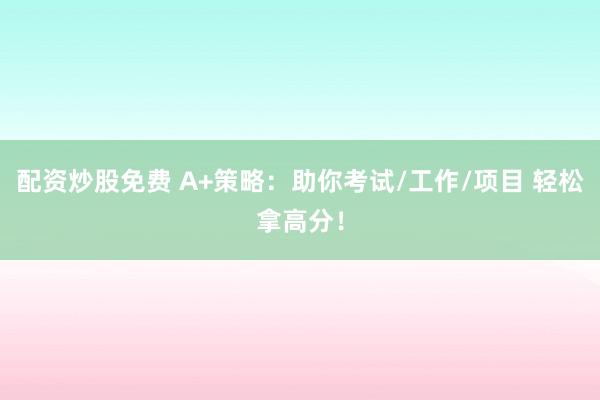 配资炒股免费 A+策略：助你考试/工作/项目 轻松拿高分！