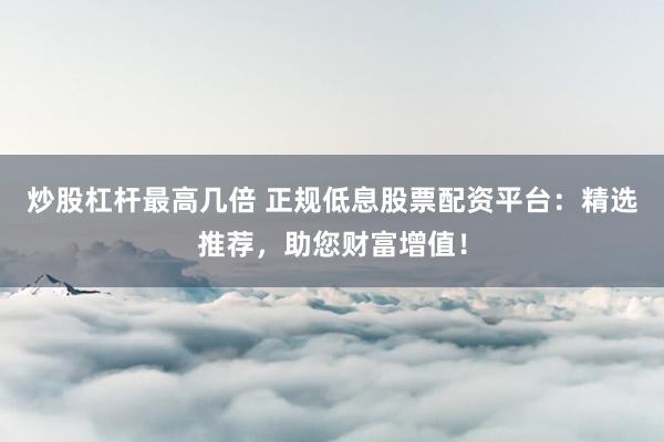 炒股杠杆最高几倍 正规低息股票配资平台：精选推荐，助您财富增值！