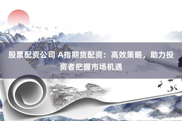 股票配资公司 A指期货配资：高效策略，助力投资者把握市场机遇