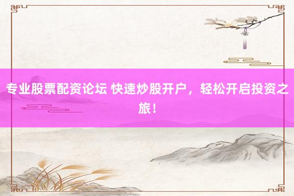 专业股票配资论坛 快速炒股开户，轻松开启投资之旅！