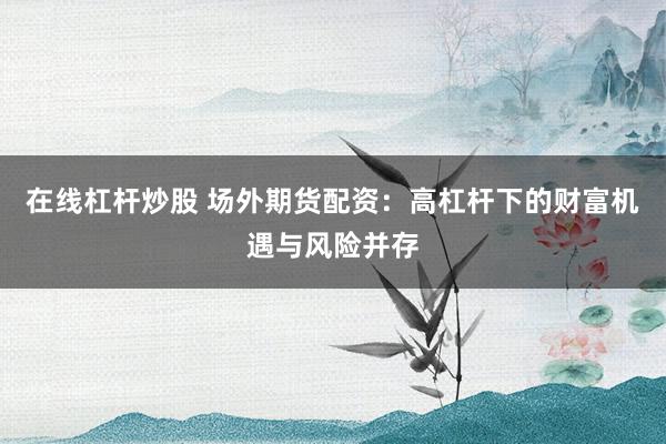 在线杠杆炒股 场外期货配资：高杠杆下的财富机遇与风险并存