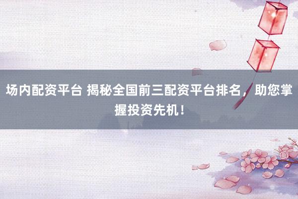 场内配资平台 揭秘全国前三配资平台排名，助您掌握投资先机！