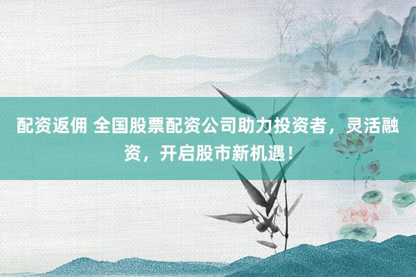 配资返佣 全国股票配资公司助力投资者，灵活融资，开启股市新机遇！