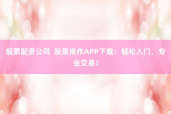 股票配资公司  股票操作APP下载：轻松入门，专业交易！